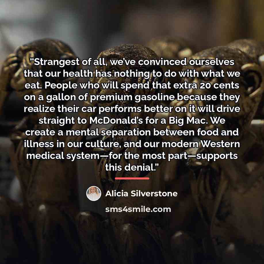 “Strangest of all, we’ve convinced ourselves that our health has nothing to do with what we eat. People who will spend that extra 20 cents on a gallon of premium gasoline because they realize their car performs better on it will drive straight to McDonald’s for a Big Mac. We create a mental…” quote by Alicia Silverstone