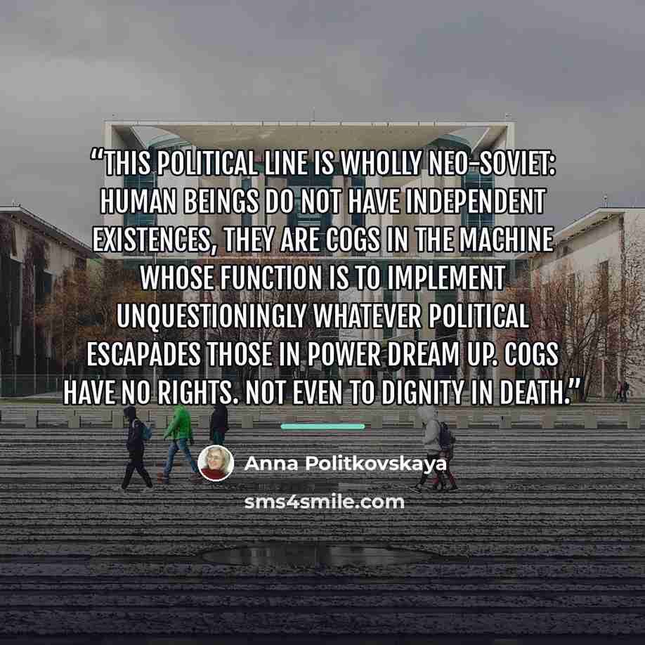 “This political line is wholly neo-Soviet: human beings do not have independent existences, they are cogs in the machine whose function is to implement unquestioningly whatever political escapades those in power dream up. Cogs have no rights. Not even to dignity in death.” quote by Anna Politkovskaya