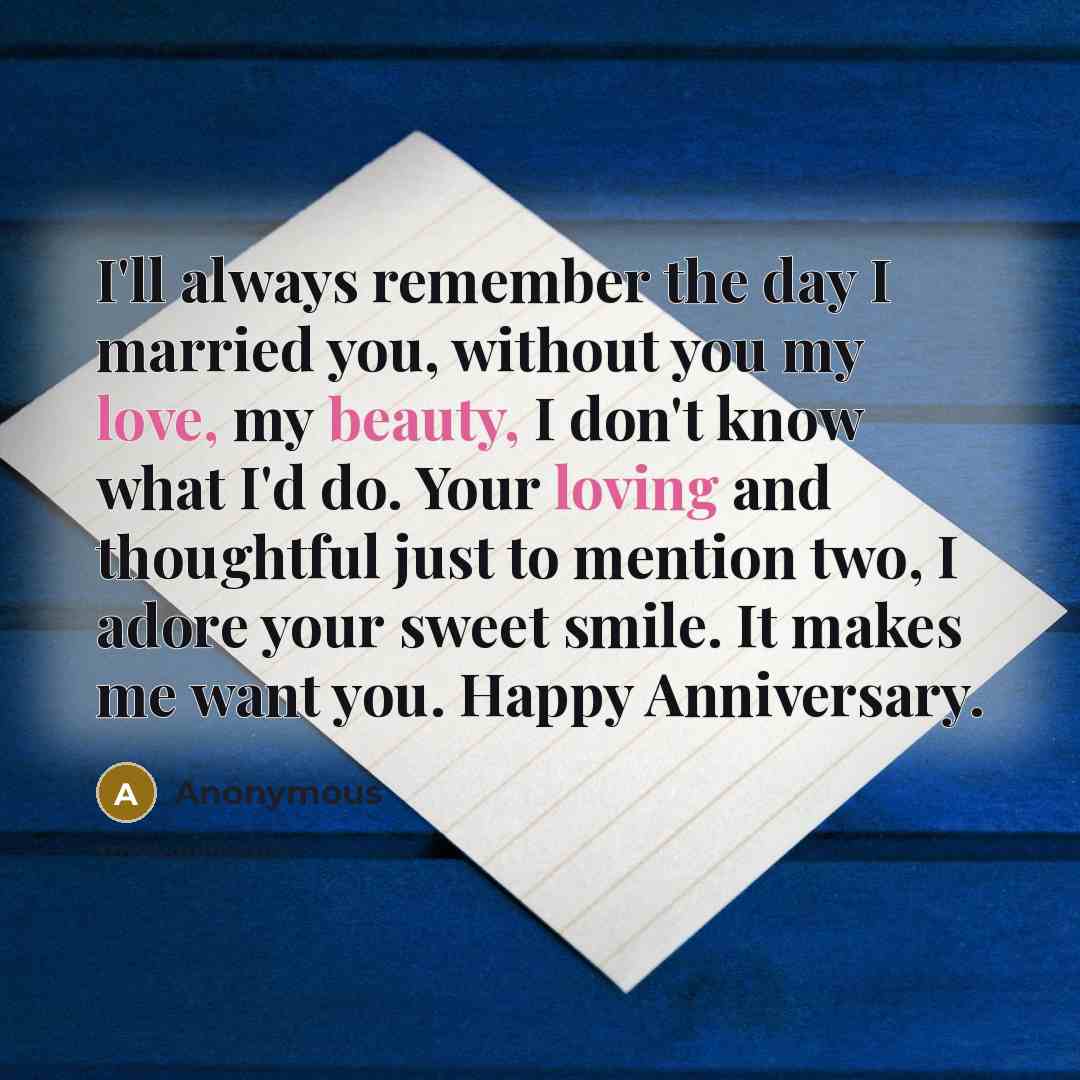 “I'll always remember the day I married you, without you my love, my beauty, I don't know what I'd do. Your loving and thoughtful just to mention two, I adore your sweet smile. It makes me want you. Happy Anniversary.” quote by Anonymous