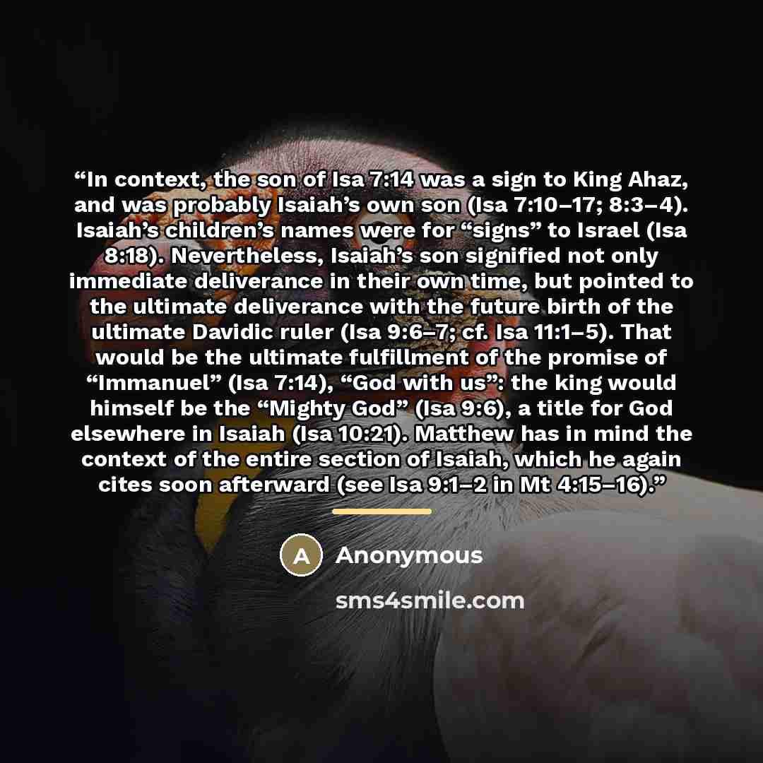 “In context, the son of Isa 7:14 was a sign to King Ahaz, and was probably Isaiah’s own son (Isa 7:10–17; 8:3–4). Isaiah’s children’s names were for “signs” to Israel (Isa 8:18). Nevertheless, Isaiah’s son signified not only immediate deliverance in their own time, but pointed to the ultimate…” quote by Anonymous