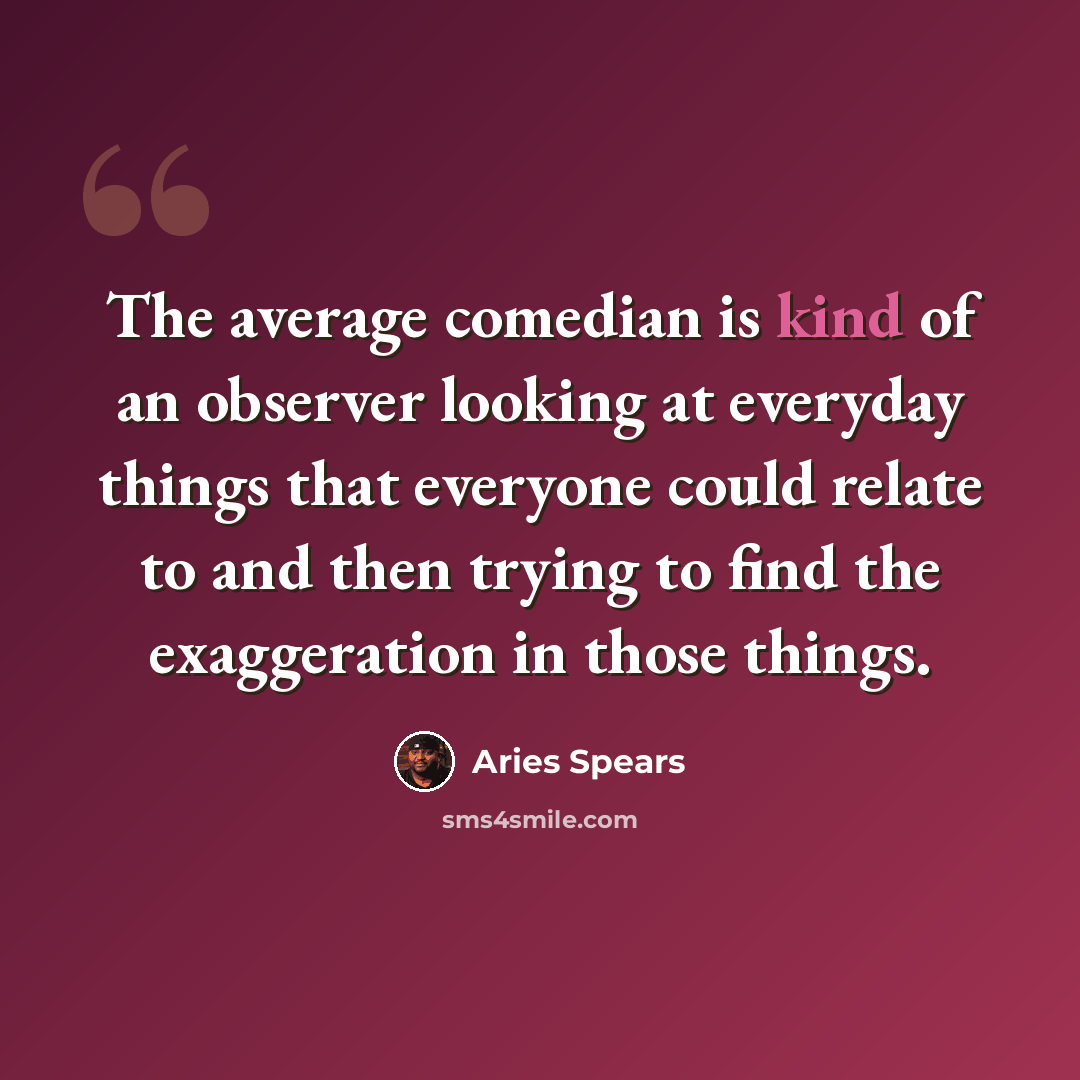 “The average comedian is kind of an observer looking at everyday things that everyone could relate to and then trying to find the exaggeration in those things.” quote by Aries Spears