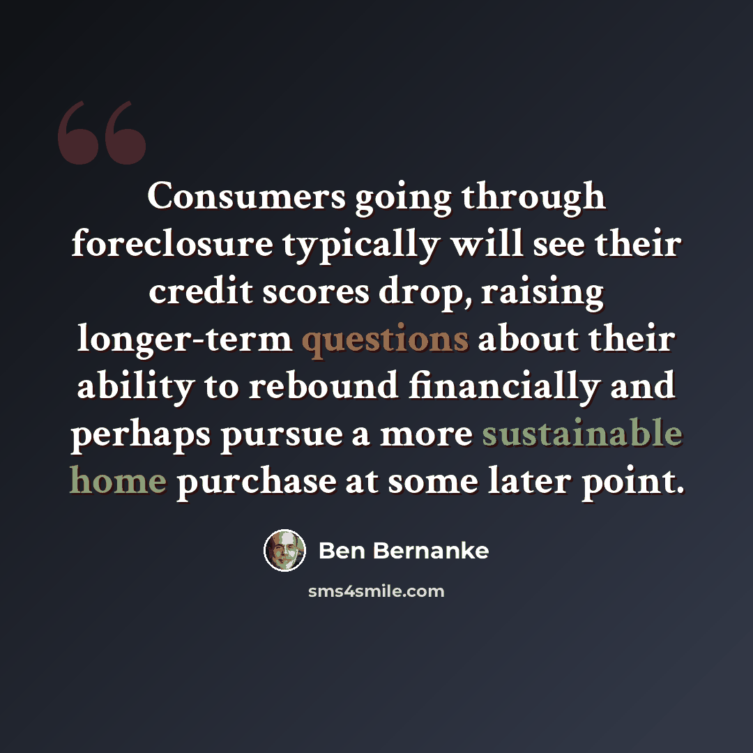 “Consumers going through foreclosure typically will see their credit scores drop, raising longer-term questions about their ability to rebound financially and perhaps pursue a more sustainable home purchase at some later point.” quote by Ben Bernanke
