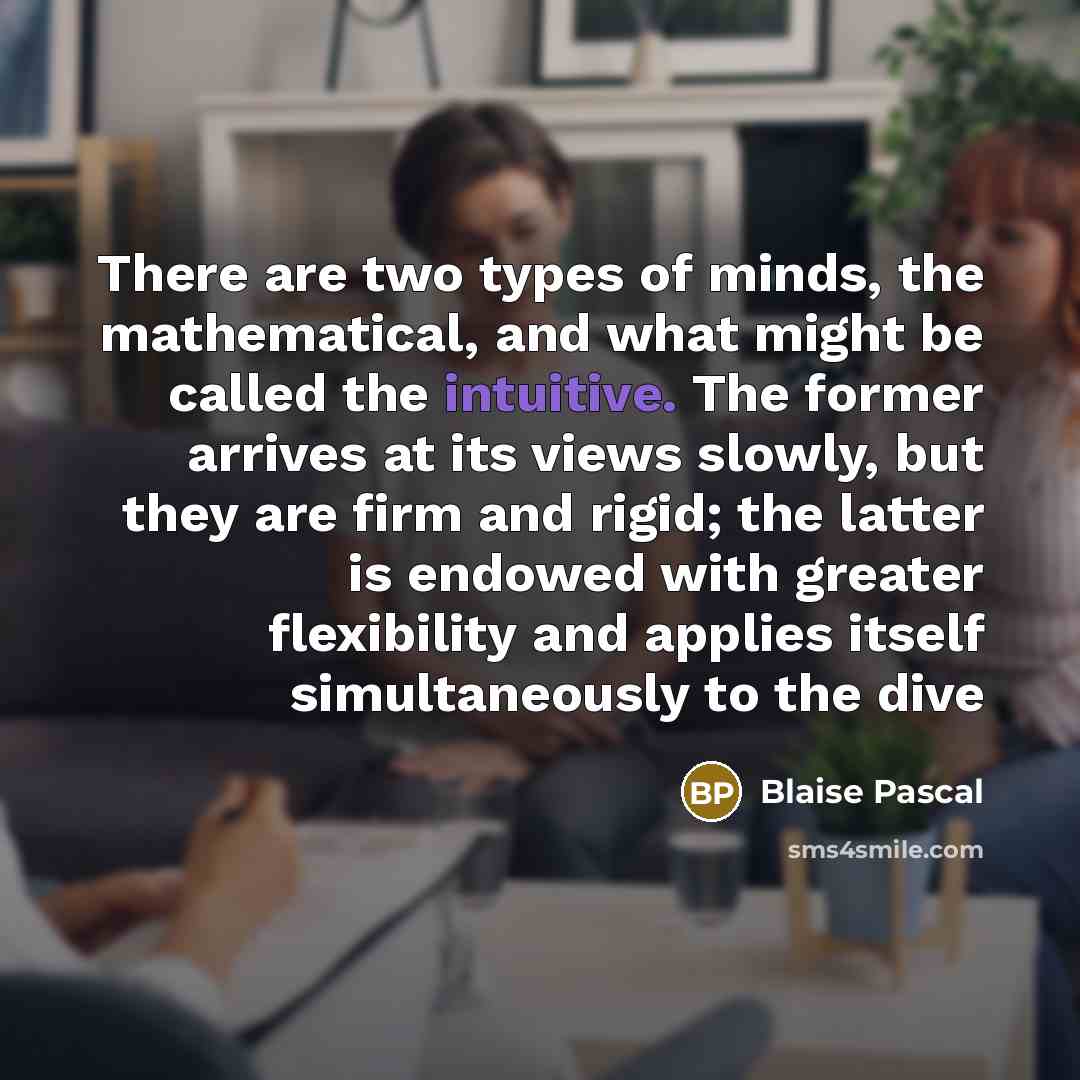“There are two types of minds, the mathematical, and what might be called the intuitive. The former arrives at its views slowly, but they are firm and rigid; the latter is endowed with greater flexibility and applies itself simultaneously to the dive” quote by Blaise Pascal