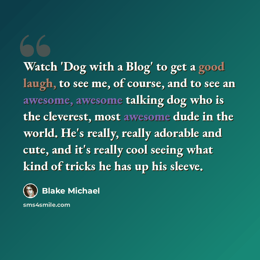“Watch 'Dog with a Blog' to get a good laugh, to see me, of course, and to see an awesome, awesome talking dog who is the cleverest, most awesome dude in the world. He's really, really adorable and cute, and it's really cool seeing what kind of tricks he has up his sleeve.” quote by Blake Michael