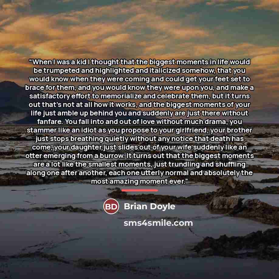 “When I was a kid I thought that the biggest moments in life would be trumpeted and highlighted and italicized somehow, that you would know when they were coming and could get your feet set to brace for them, and you would know they were upon you, and make a satisfactory effort to memorialize and…” quote by Brian Doyle