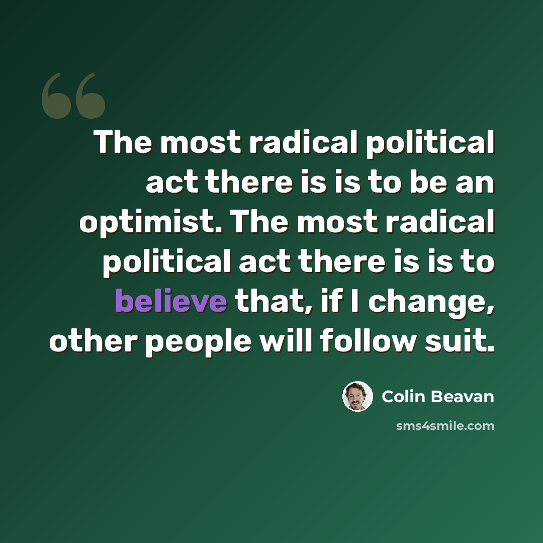 “The most radical political act there is is to be an optimist. The most radical political act there is is to believe that, if I change, other people will follow suit.” quote by Colin Beavan