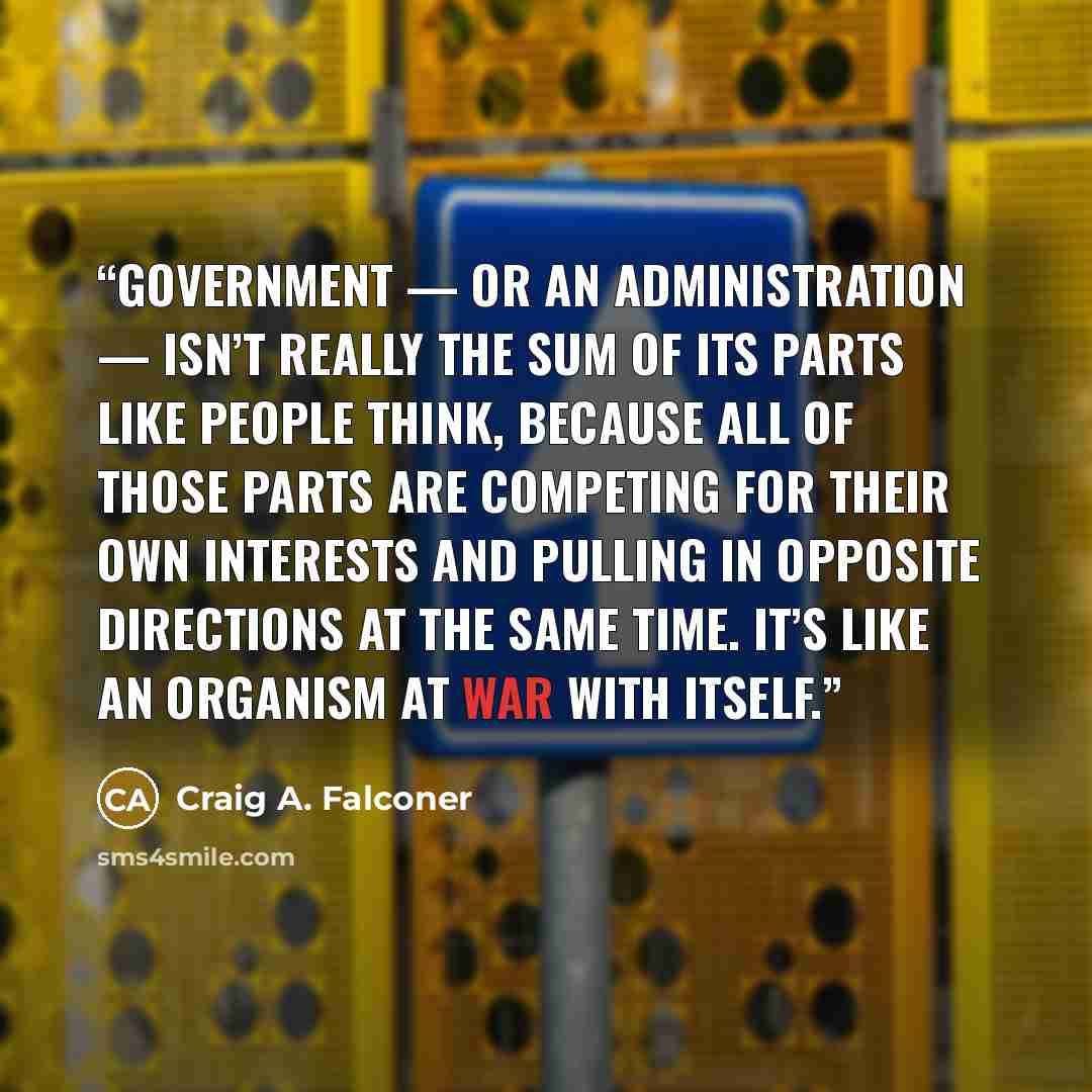 “Government — or an administration — isn’t really the sum of its parts like people think, because all of those parts are competing for their own interests and pulling in opposite directions at the same time. It’s like an organism at war with itself.” quote by Craig A. Falconer