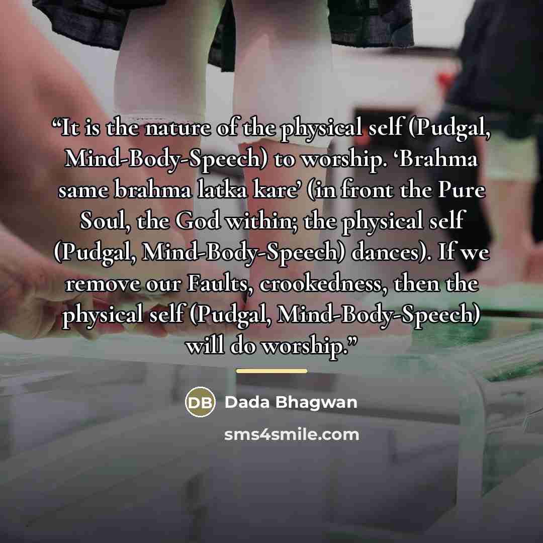 “It is the nature of the physical self (Pudgal, Mind-Body-Speech) to worship. ‘Brahma same brahma latka kare’ (in front the Pure Soul, the God within; the physical self (Pudgal, Mind-Body-Speech) dances). If we remove our Faults, crookedness, then the physical self (Pudgal, Mind-Body-Speech) will…” quote by Dada Bhagwan