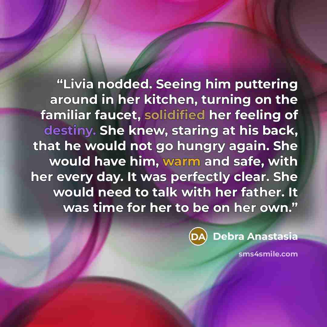 “Livia nodded. Seeing him puttering around in her kitchen, turning on the familiar faucet, solidified her feeling of destiny. She knew, staring at his back, that he would not go hungry again. She would have him, warm and safe, with her every day. It was perfectly clear. She would need to talk with…” quote by Debra Anastasia