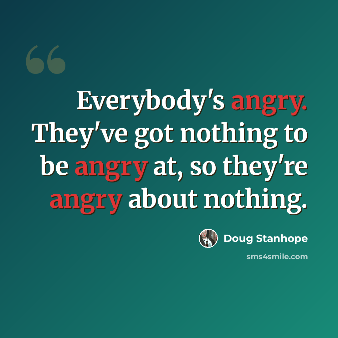 “Everybody's angry. They've got nothing to be angry at, so they're angry about nothing.” quote by Doug Stanhope