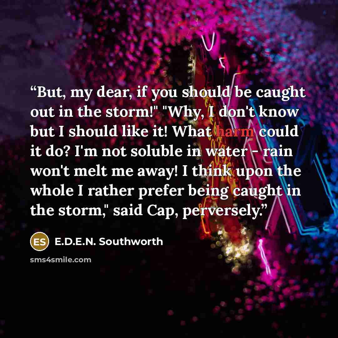“But, my dear, if you should be caught out in the storm!" "Why, I don't know but I should like it! What harm could it do? I'm not soluble in water - rain won't melt me away! I think upon the whole I rather prefer being caught in the storm," said Cap, perversely.” quote by E.D.E.N. Southworth