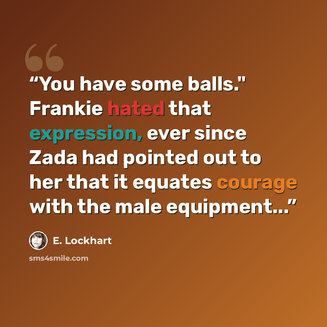 “You have some balls." Frankie hated that expression, ever since Zada had pointed out to her that it equates courage with the male equipment...” quote by E. Lockhart