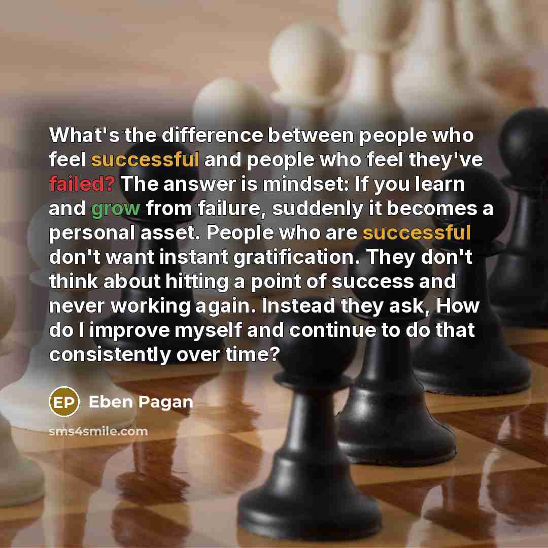 “What's the difference between people who feel successful and people who feel they've failed? The answer is mindset: If you learn and grow from failure, suddenly it becomes a personal asset. People who are successful don't want instant gratification. They don't think about hitting a point of…” quote by Eben Pagan