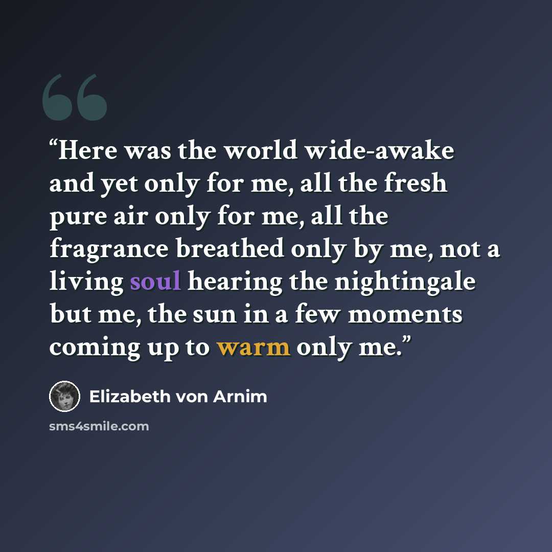 “Here was the world wide-awake and yet only for me, all the fresh pure air only for me, all the fragrance breathed only by me, not a living soul hearing the nightingale but me, the sun in a few moments coming up to warm only me.” quote by Elizabeth von Arnim