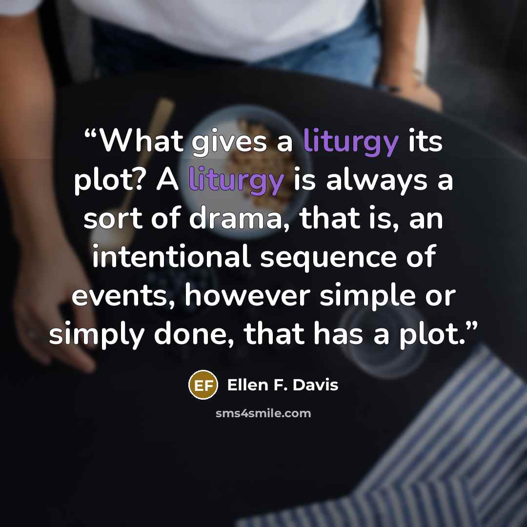 “What gives a liturgy its plot? A liturgy is always a sort of drama, that is, an intentional sequence of events, however simple or simply done, that has a plot.” quote by Ellen F. Davis