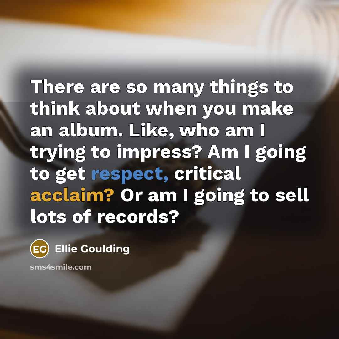 “There are so many things to think about when you make an album. Like, who am I trying to impress? Am I going to get respect, critical acclaim? Or am I going to sell lots of records?” quote by Ellie Goulding