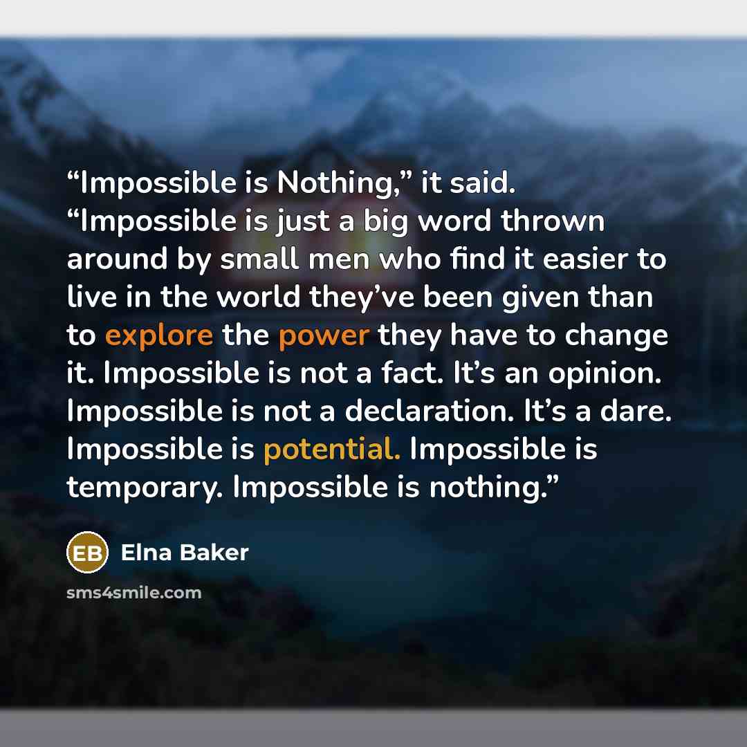 “Impossible is Nothing,” it said. “Impossible is just a big word thrown around by small men who find it easier to live in the world they’ve been given than to explore the power they have to change it. Impossible is not a fact. It’s an opinion. Impossible is not a declaration. It’s a dare…” quote by Elna Baker