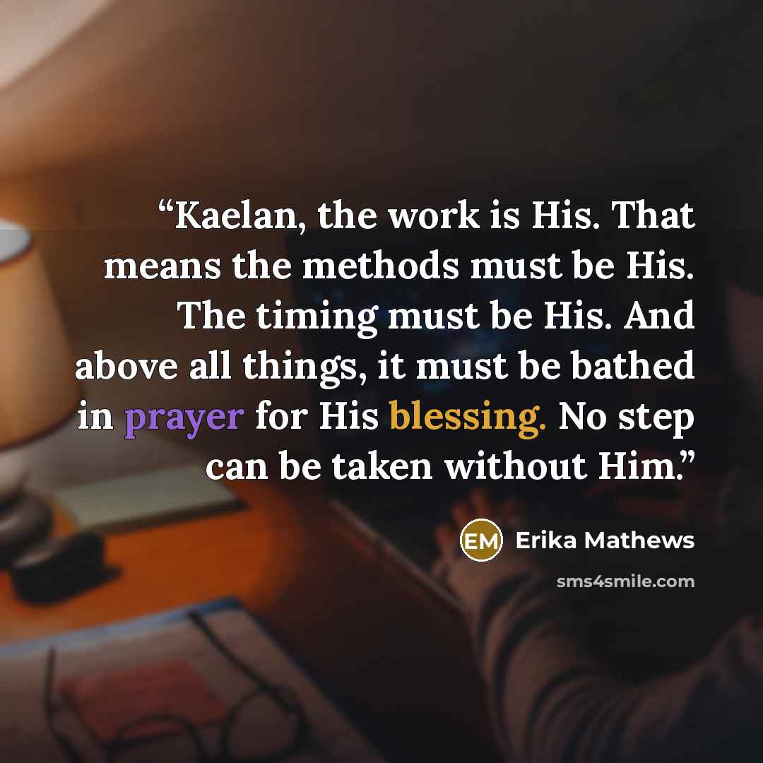 “Kaelan, the work is His. That means the methods must be His. The timing must be His. And above all things, it must be bathed in prayer for His blessing. No step can be taken without Him.” quote by Erika Mathews