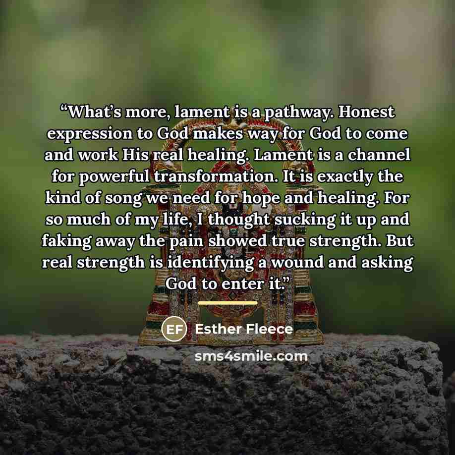 “What’s more, lament is a pathway. Honest expression to God makes way for God to come and work His real healing. Lament is a channel for powerful transformation. It is exactly the kind of song we need for hope and healing. For so much of my life, I thought sucking it up and faking away the pain…” quote by Esther Fleece