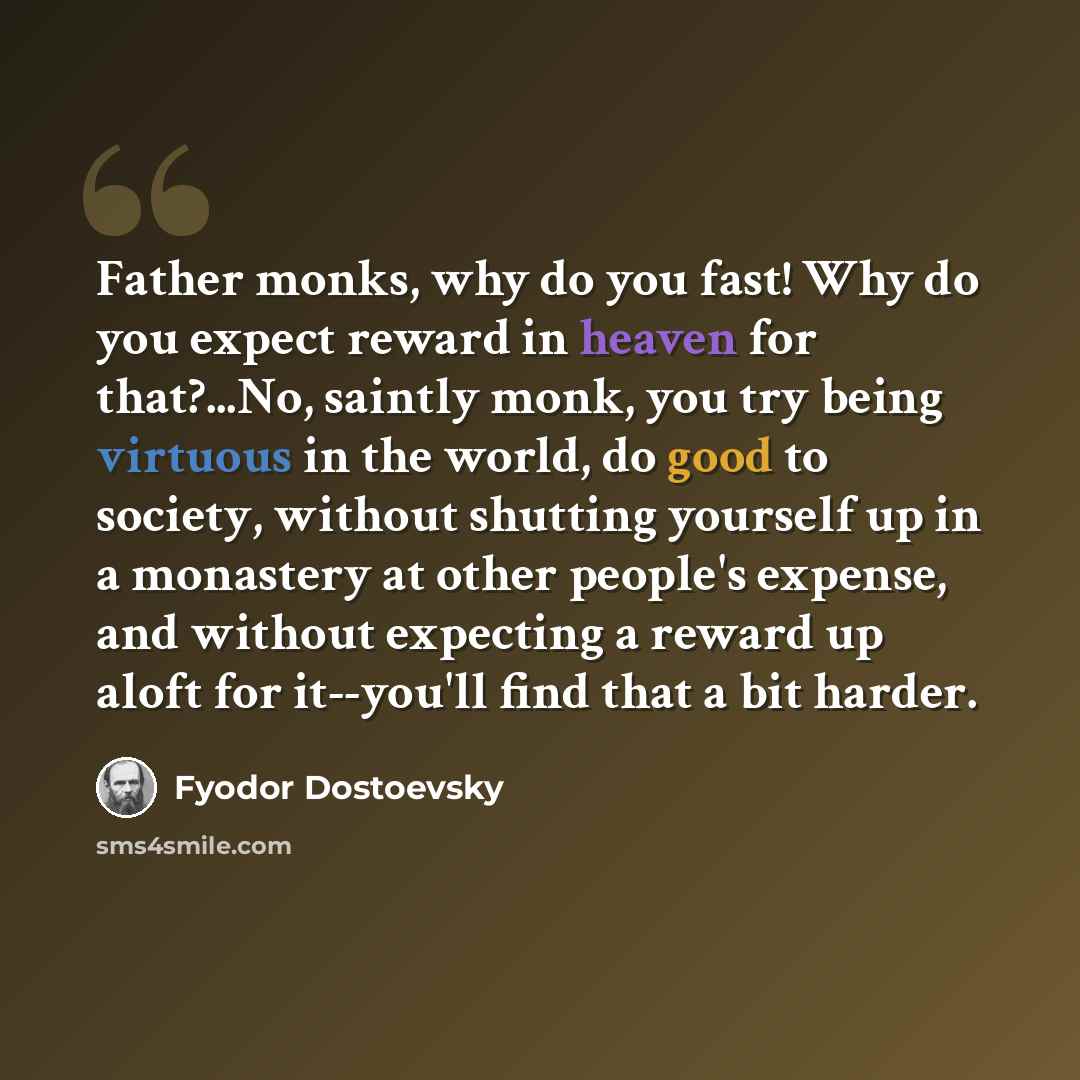 “Father monks, why do you fast! Why do you expect reward in heaven for that?...No, saintly monk, you try being virtuous in the world, do good to society, without shutting yourself up in a monastery at other people's expense, and without expecting a reward up aloft for it--you'll find that a bit…” quote by Fyodor Dostoevsky