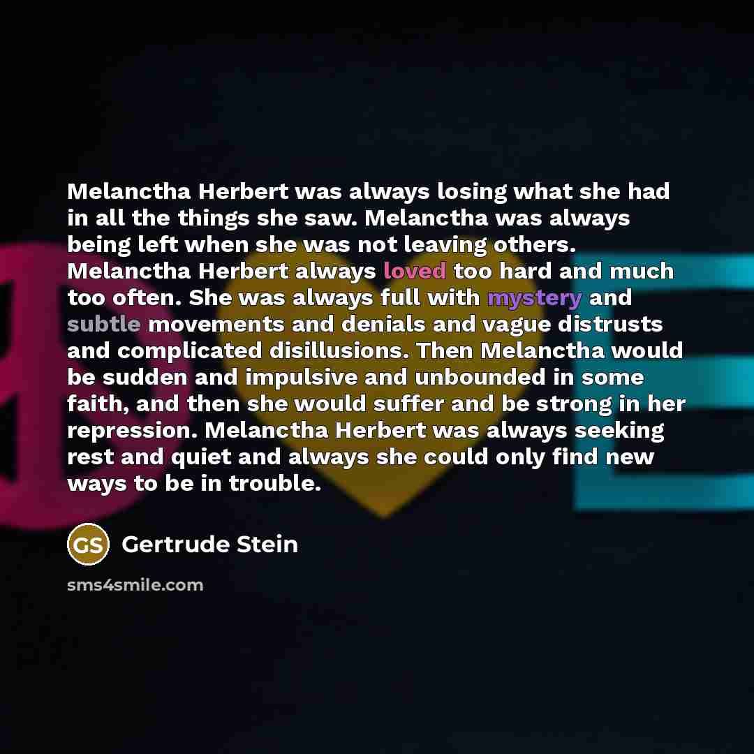 “Melanctha Herbert was always losing what she had in all the things she saw. Melanctha was always being left when she was not leaving others. Melanctha Herbert always loved too hard and much too often. She was always full with mystery and subtle movements and denials and vague distrusts and…” quote by Gertrude Stein