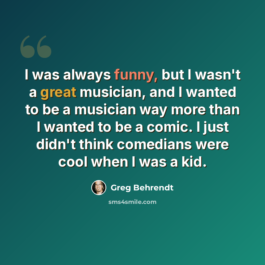 “I was always funny, but I wasn't a great musician, and I wanted to be a musician way more than I wanted to be a comic. I just didn't think comedians were cool when I was a kid.” quote by Greg Behrendt