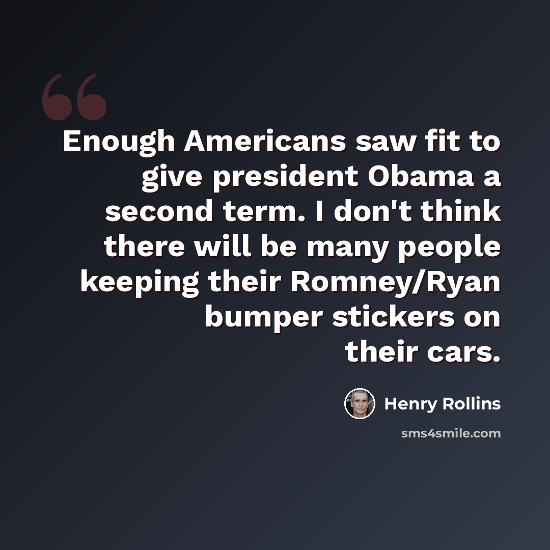 “Enough Americans saw fit to give president Obama a second term. I don't think there will be many people keeping their Romney/Ryan bumper stickers on their cars.” quote by Henry Rollins