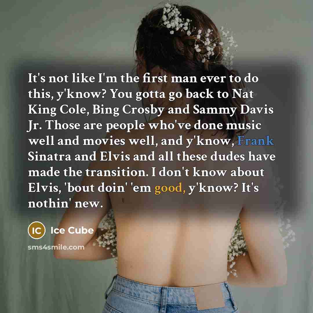 “It's not like I'm the first man ever to do this, y'know? You gotta go back to Nat King Cole, Bing Crosby and Sammy Davis Jr. Those are people who've done music well and movies well, and y'know, Frank Sinatra and Elvis and all these dudes have made the transition. I don't know about Elvis, 'bout…” quote by Ice Cube