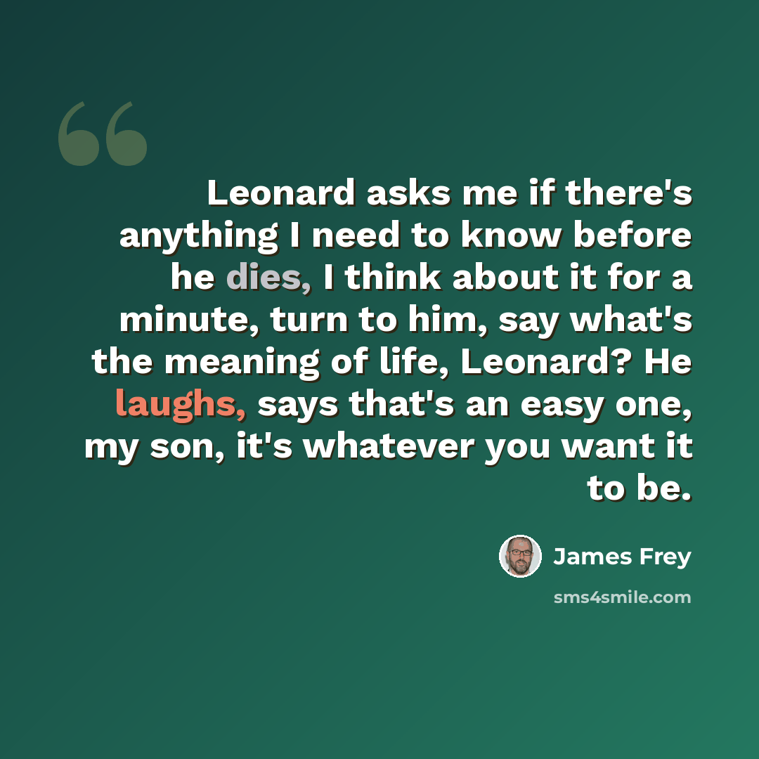 “Leonard asks me if there's anything I need to know before he dies, I think about it for a minute, turn to him, say what's the meaning of life, Leonard? He laughs, says that's an easy one, my son, it's whatever you want it to be.” quote by James Frey