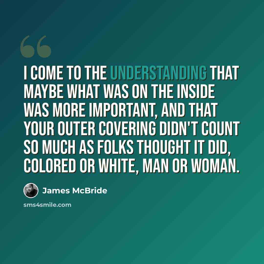 “I come to the understanding that maybe what was on the inside was more important, and that your outer covering didn't count so much as folks thought it did, colored or white, man or woman.” quote by James McBride