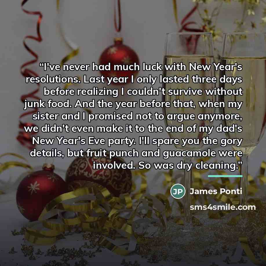 “I've never had much luck with New Year's resolutions. Last year I only lasted three days before realizing I couldn't survive without junk food. And the year before that, when my sister and I promised not to argue anymore, we didn't even make it to the end of my dad's New Year's Eve party. I'll…” quote by James Ponti