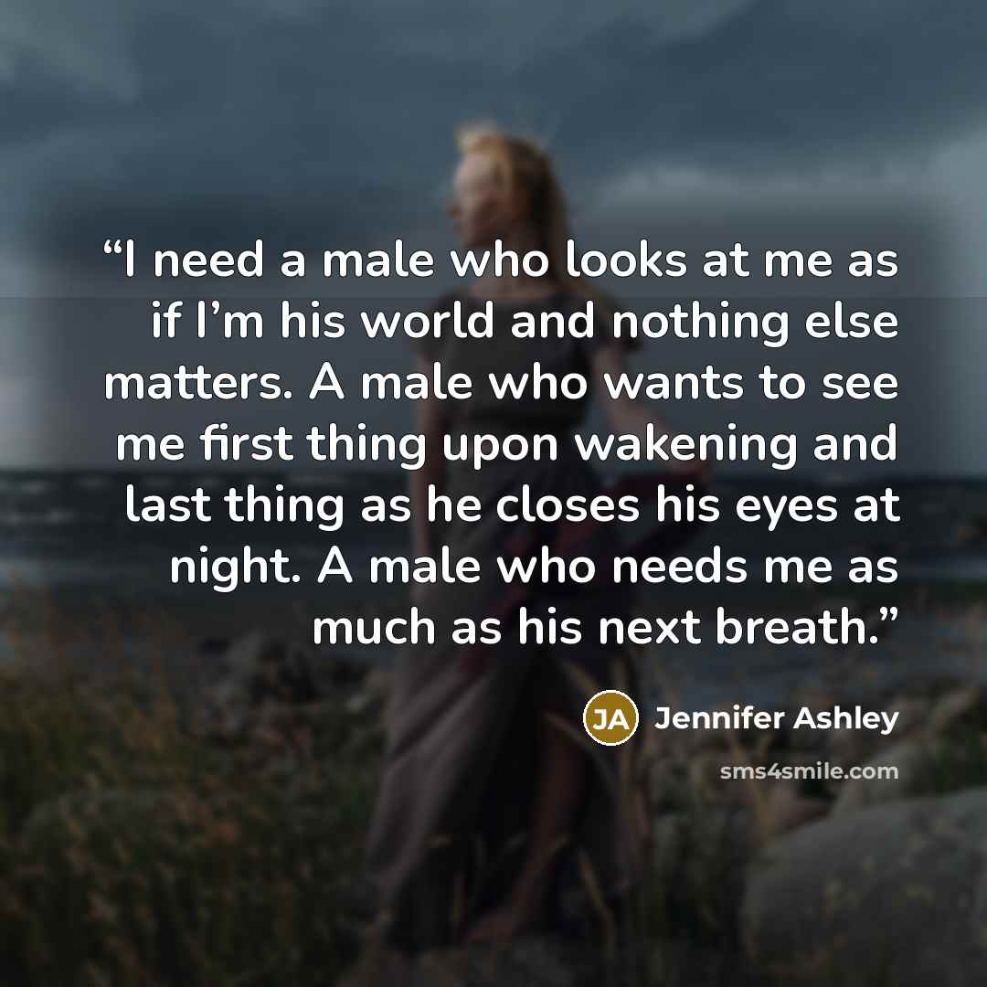“I need a male who looks at me as if I’m his world and nothing else matters. A male who wants to see me first thing upon wakening and last thing as he closes his eyes at night. A male who needs me as much as his next breath.” quote by Jennifer Ashley