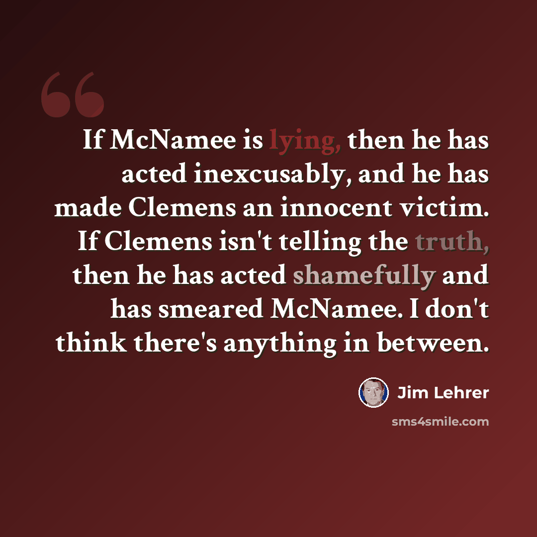 “If McNamee is lying, then he has acted inexcusably, and he has made Clemens an innocent victim. If Clemens isn't telling the truth, then he has acted shamefully and has smeared McNamee. I don't think there's anything in between.” quote by Jim Lehrer
