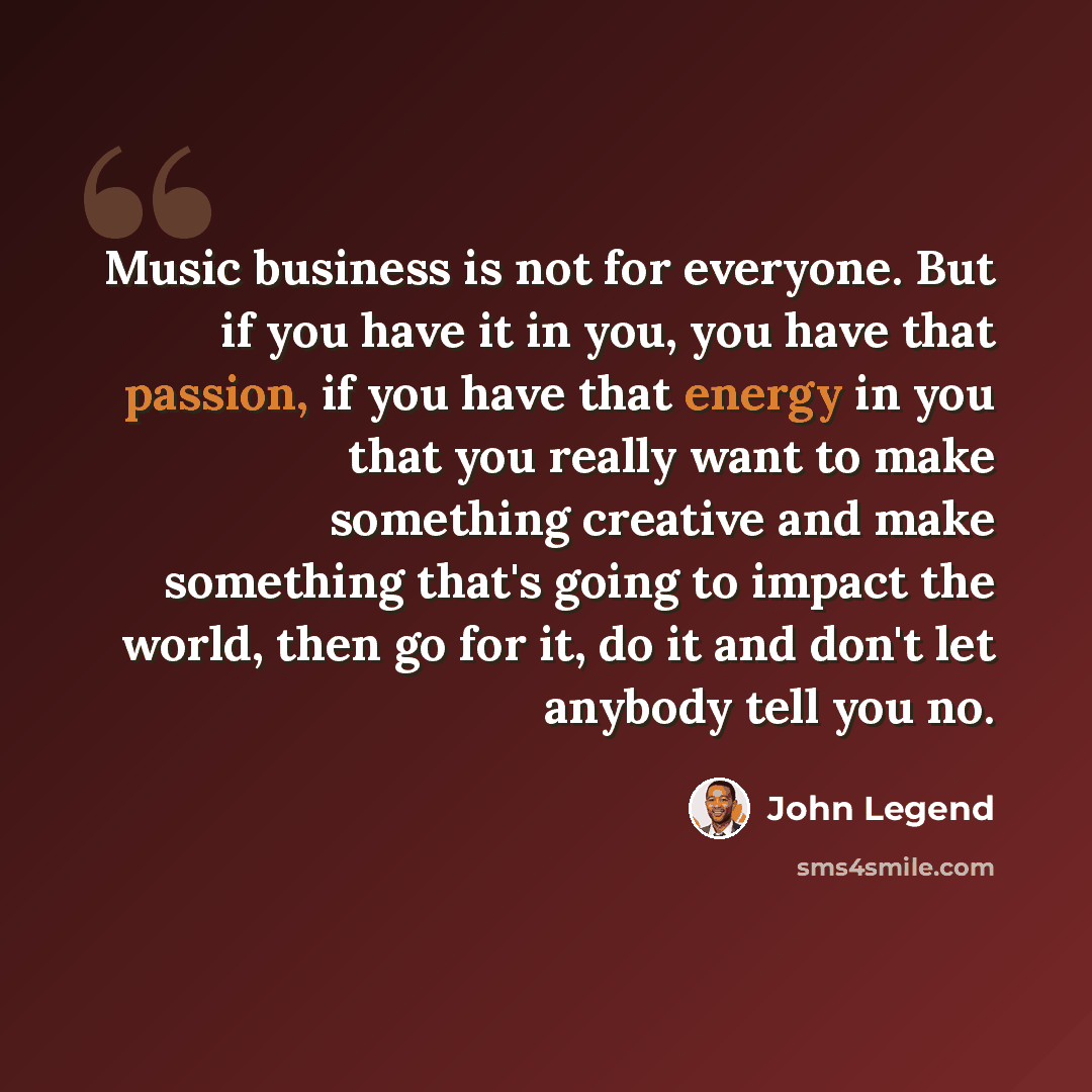 “Music business is not for everyone. But if you have it in you, you have that passion, if you have that energy in you that you really want to make something creative and make something that's going to impact the world, then go for it, do it and don't let anybody tell you no.” quote by John Legend