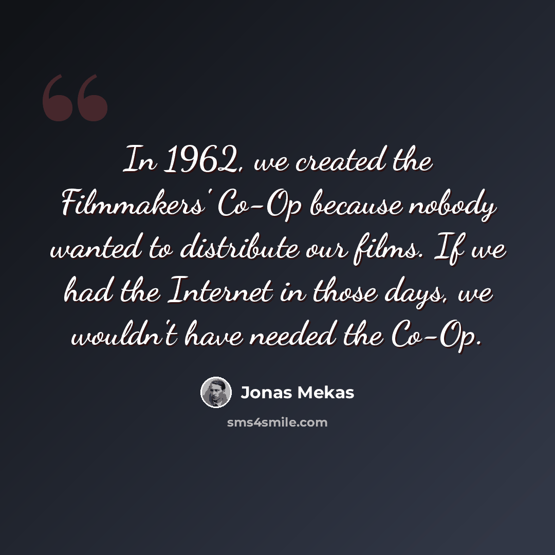 “In 1962, we created the Filmmakers' Co-Op because nobody wanted to distribute our films. If we had the Internet in those days, we wouldn't have needed the Co-Op.” quote by Jonas Mekas