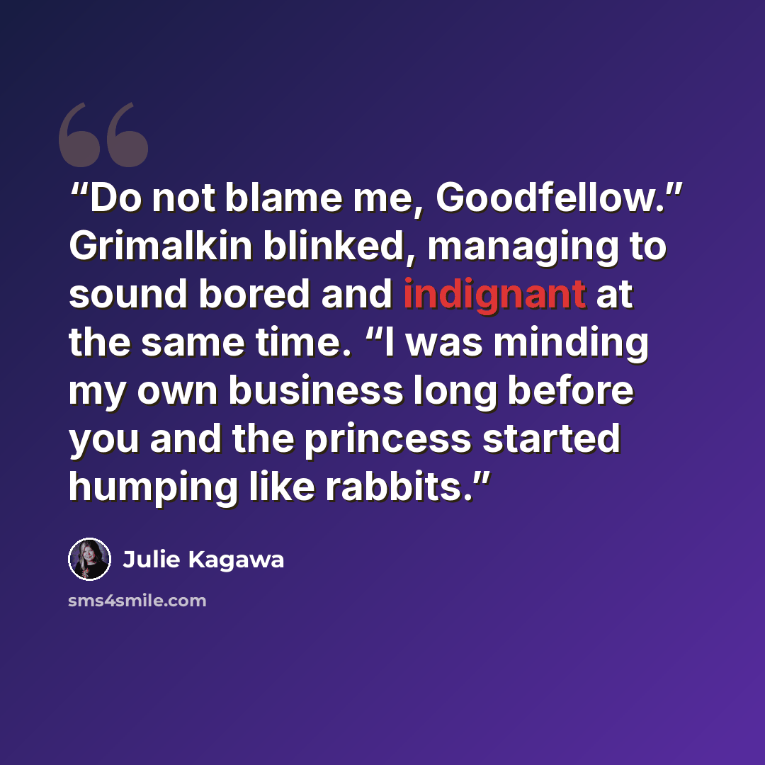 “Do not blame me, Goodfellow.” Grimalkin blinked, managing to sound bored and indignant at the same time. “I was minding my own business long before you and the princess started humping like rabbits.” quote by Julie Kagawa