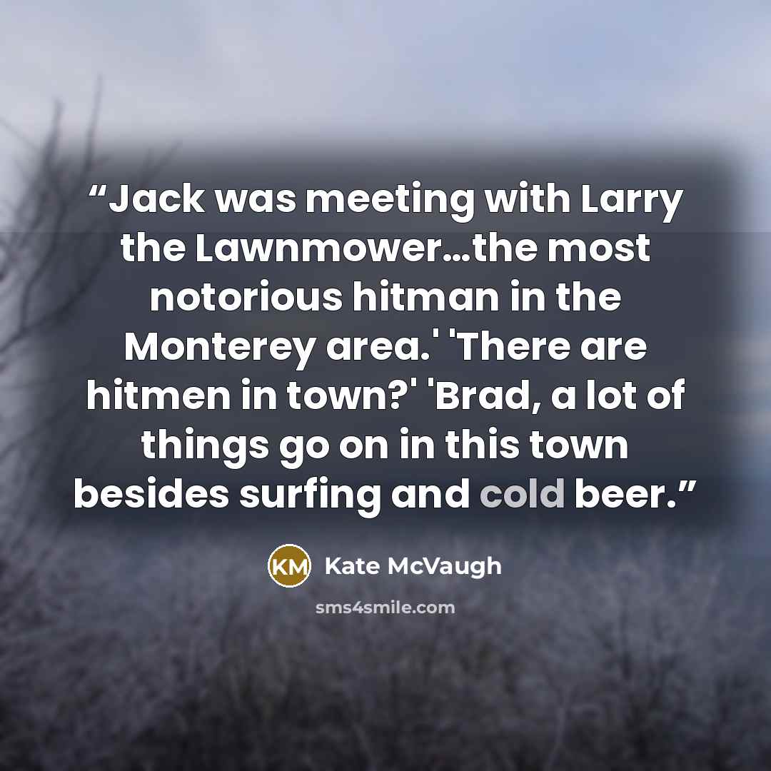“Jack was meeting with Larry the Lawnmower…the most notorious hitman in the Monterey area.' 'There are hitmen in town?' 'Brad, a lot of things go on in this town besides surfing and cold beer.” quote by Kate McVaugh