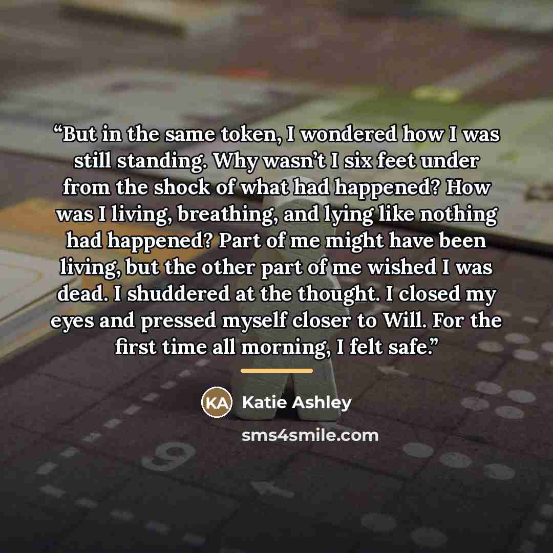 “But in the same token, I wondered how I was still standing. Why wasn’t I six feet under from the shock of what had happened? How was I living, breathing, and lying like nothing had happened? Part of me might have been living, but the other part of me wished I was dead. I shuddered at the thought…” quote by Katie Ashley