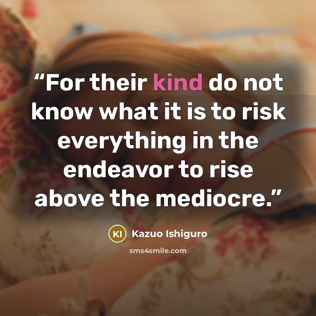 “For their kind do not know what it is to risk everything in the endeavor to rise above the mediocre.” quote by Kazuo Ishiguro