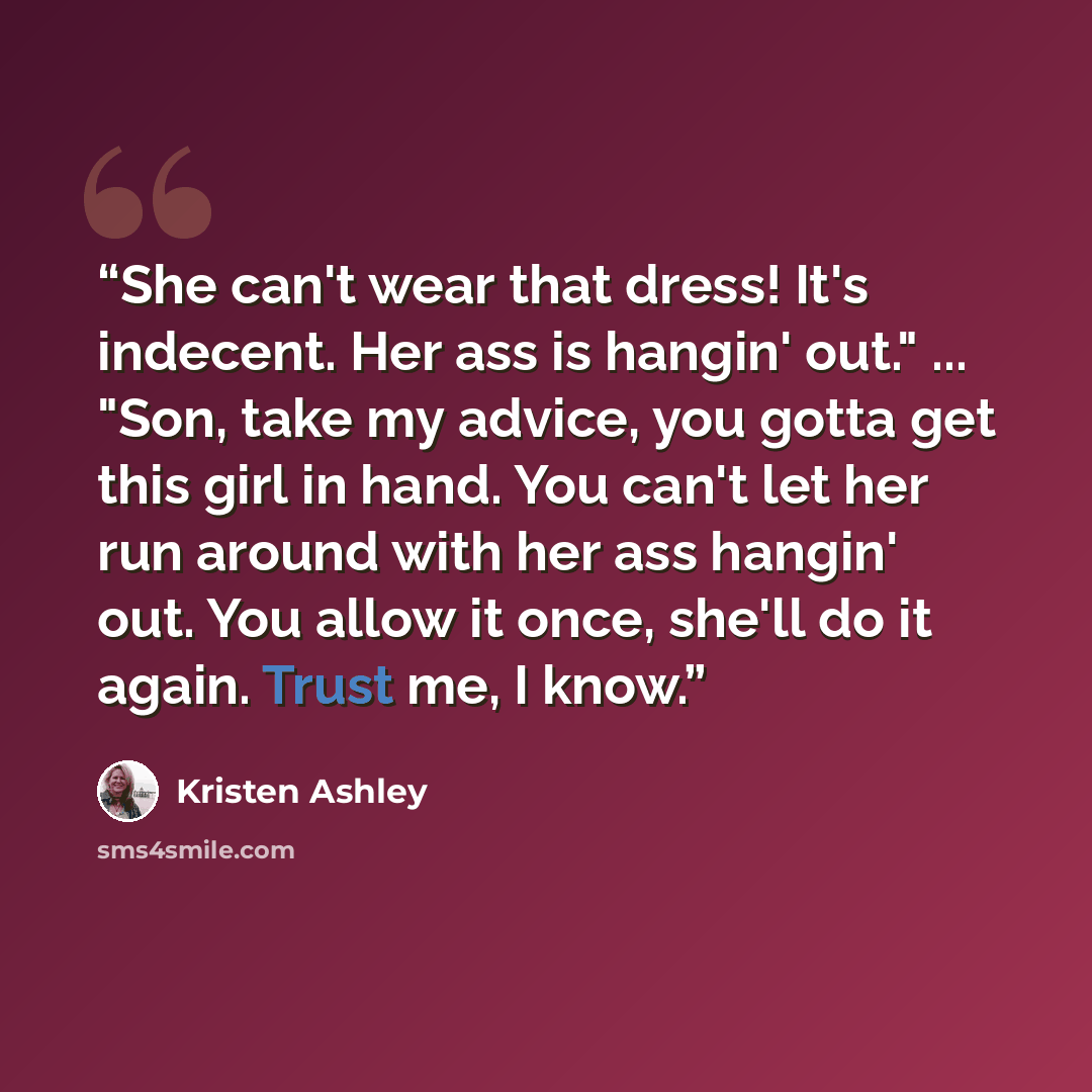 “She can't wear that dress! It's indecent. Her ass is hangin' out." ... "Son, take my advice, you gotta get this girl in hand. You can't let her run around with her ass hangin' out. You allow it once, she'll do it again. Trust me, I know.” quote by Kristen Ashley