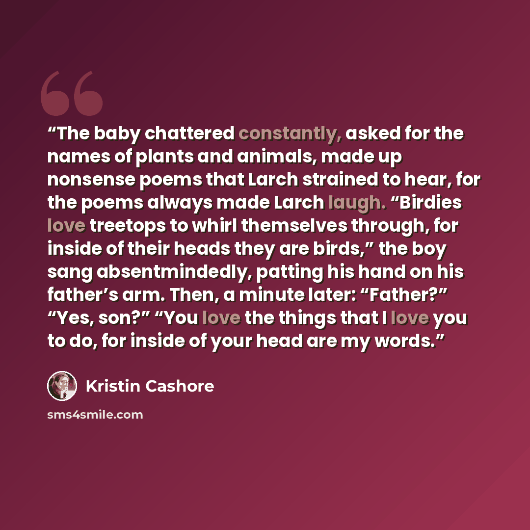 “The baby chattered constantly, asked for the names of plants and animals, made up nonsense poems that Larch strained to hear, for the poems always made Larch laugh. “Birdies love treetops to whirl themselves through, for inside of their heads they are birds,” the boy sang absentmindedly, patting…” quote by Kristin Cashore