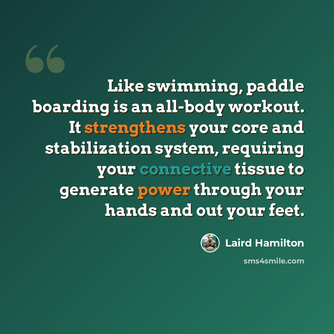 “Like swimming, paddle boarding is an all-body workout. It strengthens your core and stabilization system, requiring your connective tissue to generate power through your hands and out your feet.” quote by Laird Hamilton
