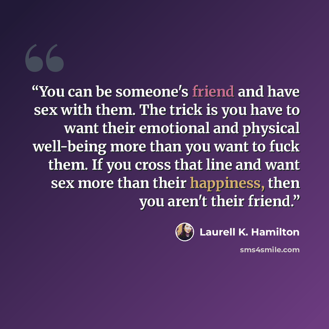 “You can be someone's friend and have sex with them. The trick is you have to want their emotional and physical well-being more than you want to fuck them. If you cross that line and want sex more than their happiness, then you aren't their friend.” quote by Laurell K. Hamilton