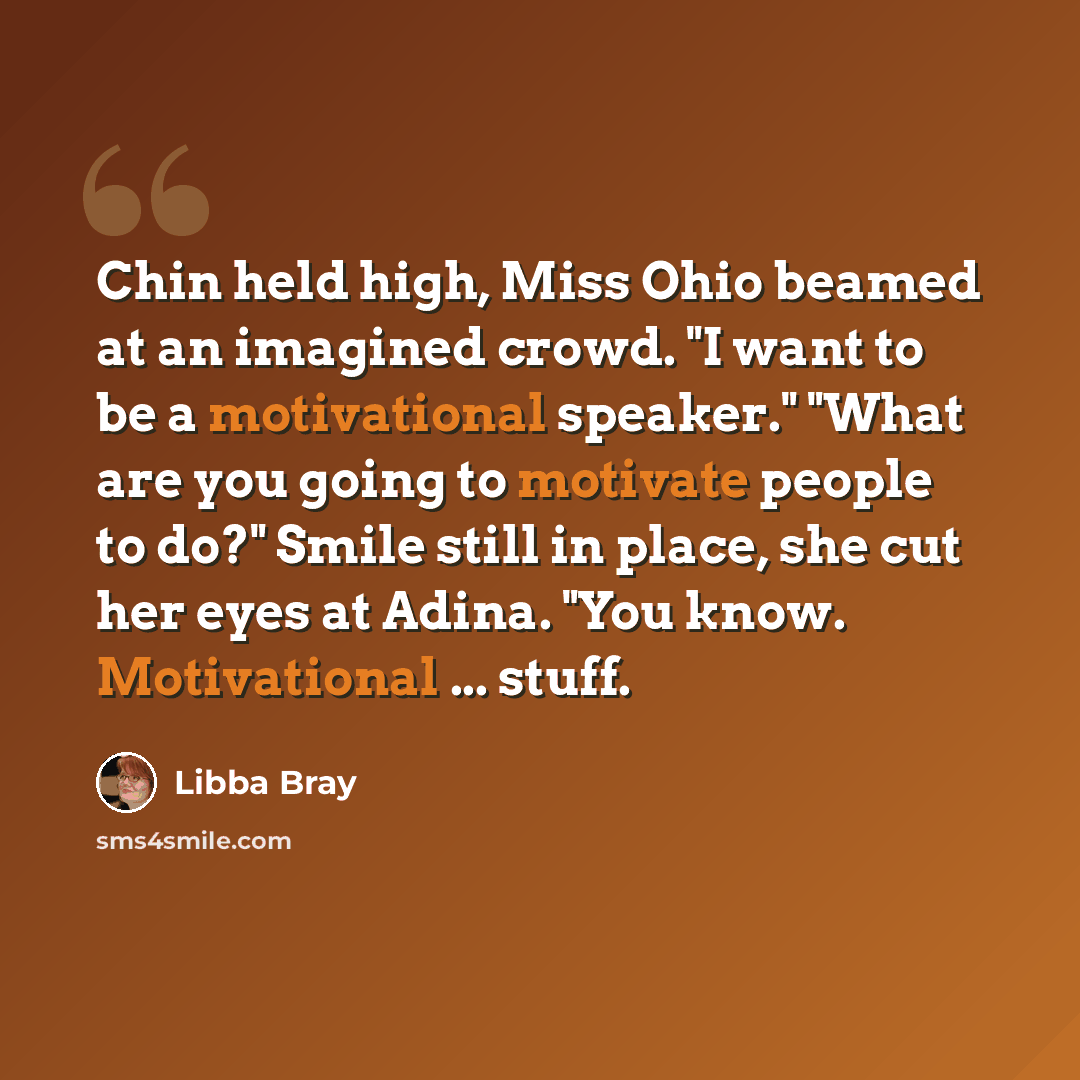 “Chin held high, Miss Ohio beamed at an imagined crowd. "I want to be a motivational speaker." "What are you going to motivate people to do?" Smile still in place, she cut her eyes at Adina. "You know. Motivational ... stuff.” quote by Libba Bray