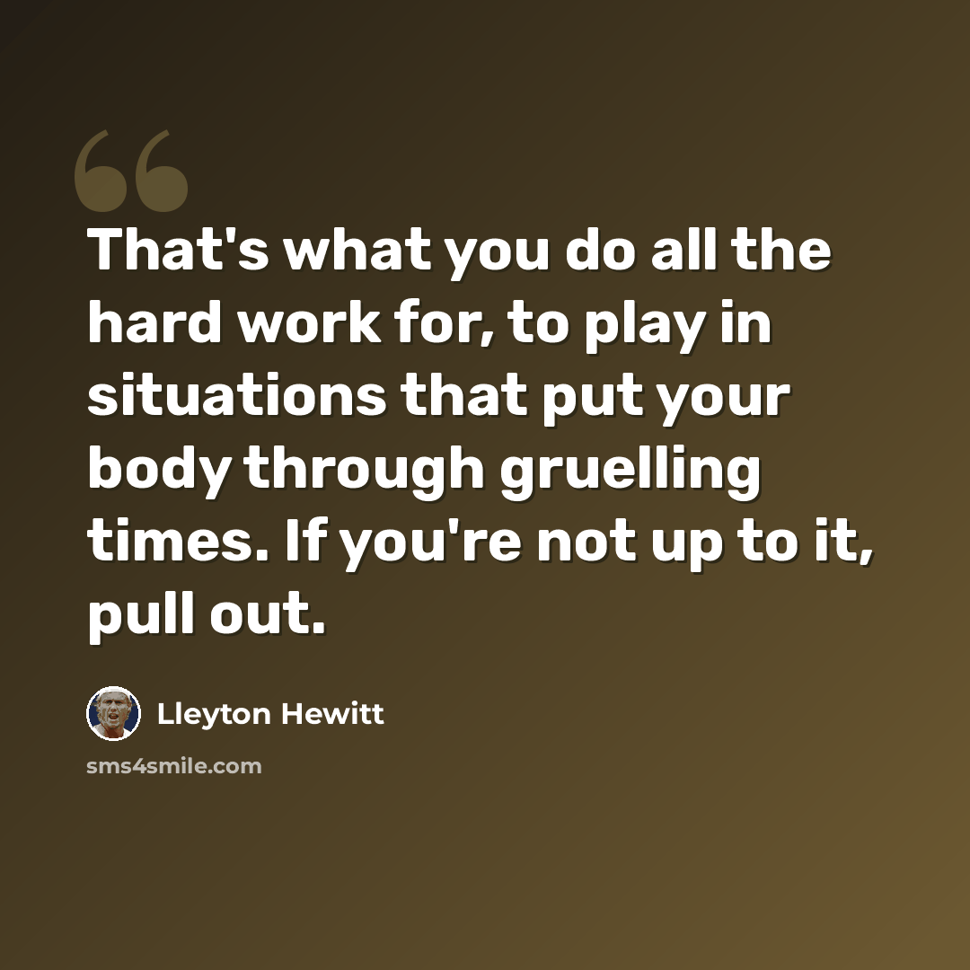 “That's what you do all the hard work for, to play in situations that put your body through gruelling times. If you're not up to it, pull out.” quote by Lleyton Hewitt