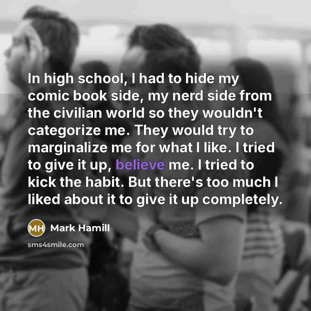 “In high school, I had to hide my comic book side, my nerd side from the civilian world so they wouldn't categorize me. They would try to marginalize me for what I like. I tried to give it up, believe me. I tried to kick the habit. But there's too much I liked about it to give it up completely.” quote by Mark Hamill