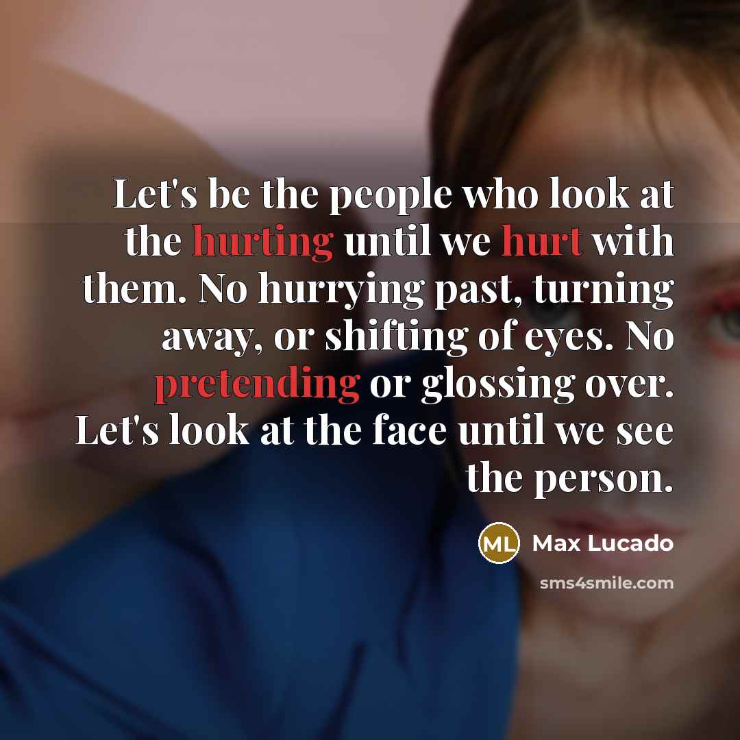 “Let's be the people who look at the hurting until we hurt with them. No hurrying past, turning away, or shifting of eyes. No pretending or glossing over. Let's look at the face until we see the person.” quote by Max Lucado