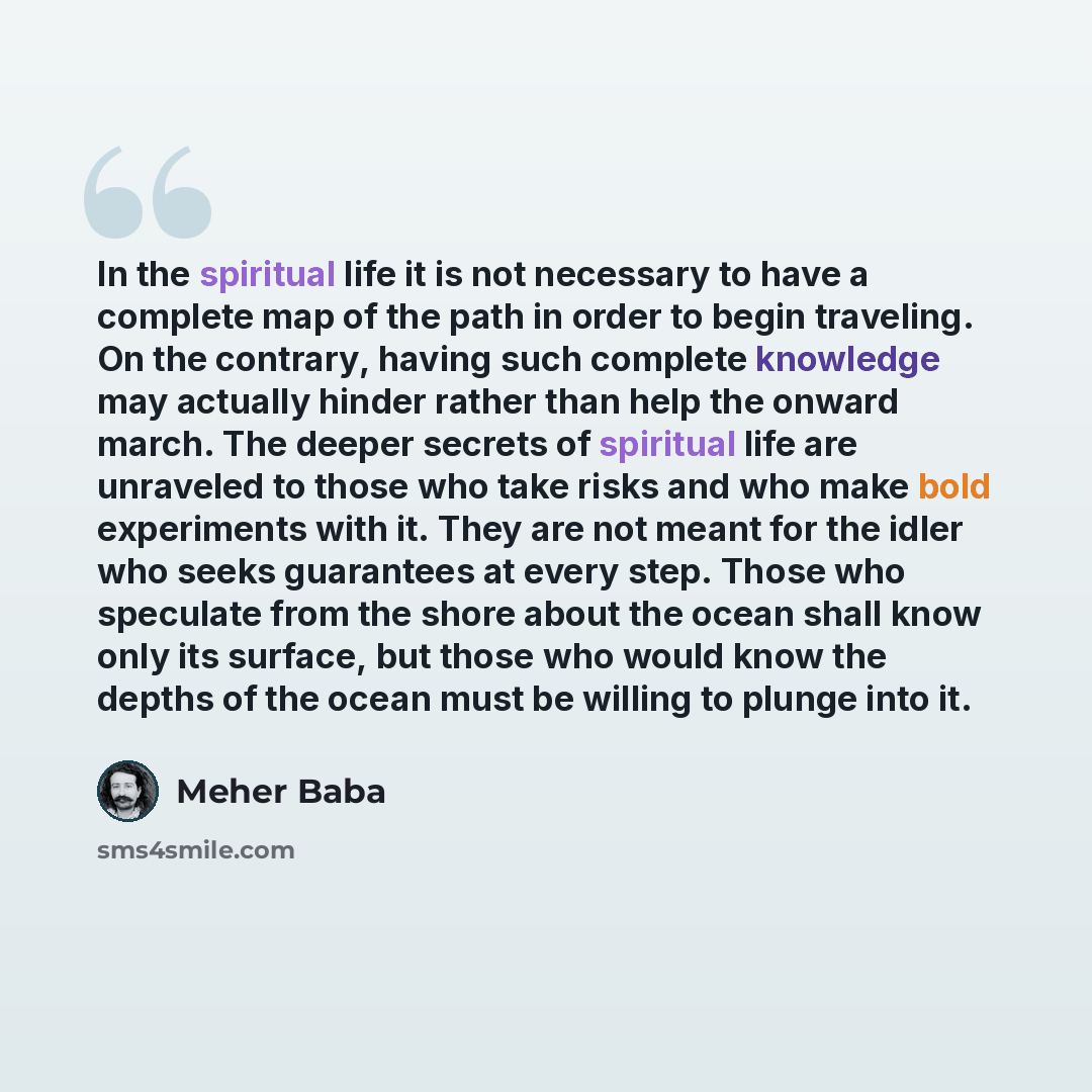 “In the spiritual life it is not necessary to have a complete map of the path in order to begin traveling. On the contrary, having such complete knowledge may actually hinder rather than help the onward march. The deeper secrets of spiritual life are unraveled to those who take risks and who make…” quote by Meher Baba