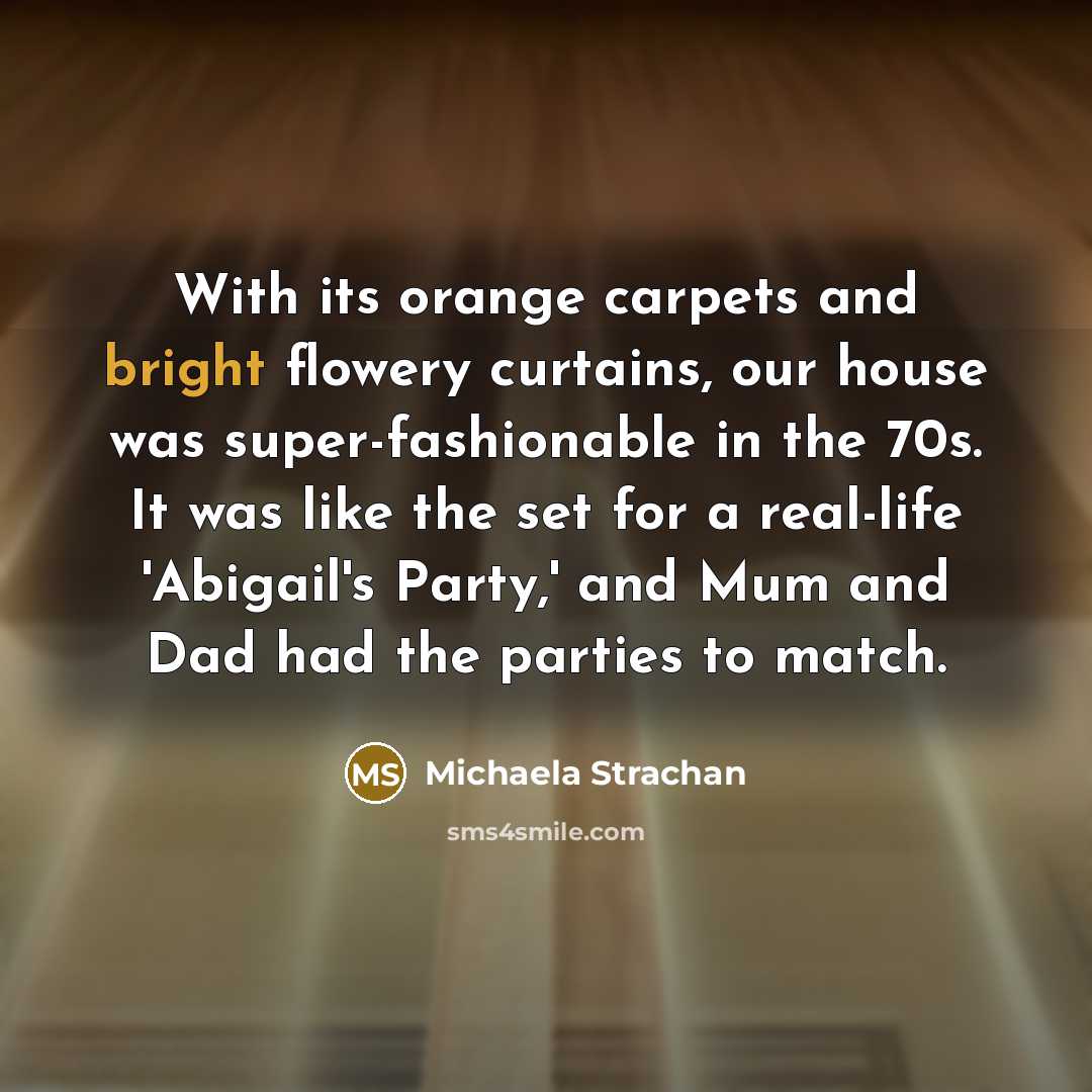 “With its orange carpets and bright flowery curtains, our house was super-fashionable in the 70s. It was like the set for a real-life 'Abigail's Party,' and Mum and Dad had the parties to match.” quote by Michaela Strachan