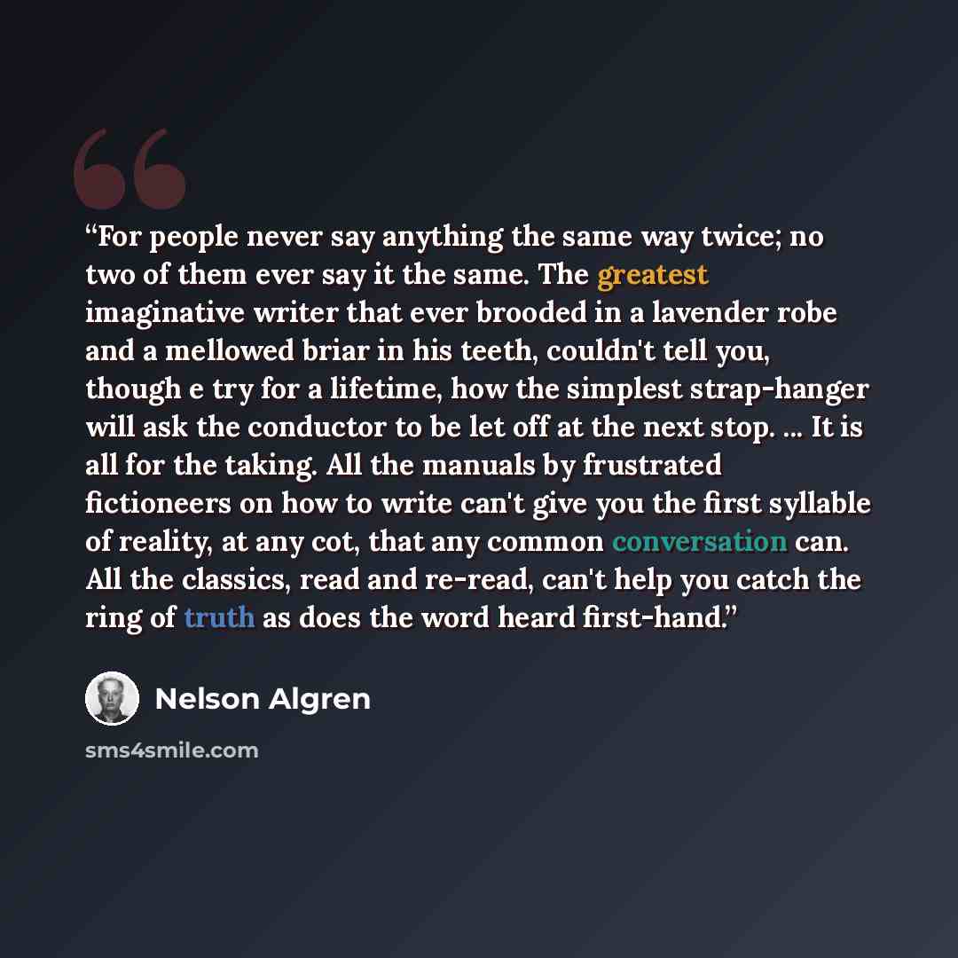 “For people never say anything the same way twice; no two of them ever say it the same. The greatest imaginative writer that ever brooded in a lavender robe and a mellowed briar in his teeth, couldn't tell you, though e try for a lifetime, how the simplest strap-hanger will ask the conductor to be…” quote by Nelson Algren